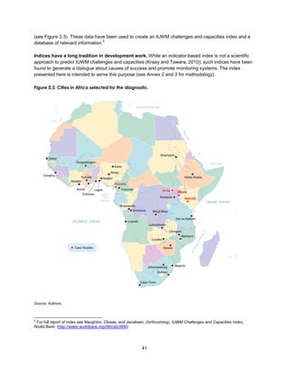 41
(see Figure 3.3). These data have been used to create an IUWM challenges and capacities index and a
database of relevant information.
5
Indices have a long tradition in development work. While an indicator-based index is not a scientific
approach to predict IUWM challenges and capacities (Kraay and Tawara, 2010), such indices have been
found to generate a dialogue about causes of success and promote monitoring systems. The index
presented here is intended to serve this purpose (see Annex 2 and 3 for methodology).
Figure 0.3. Cities in Africa selected for the diagnostic.
Source: Authors.
5
For full report of index see Naughton, Closas, and Jacobsen, (forthcoming), IUWM Challenges and Capacities Index,
World Bank. (http://water.worldbank.org/AfricaIUWM)
 