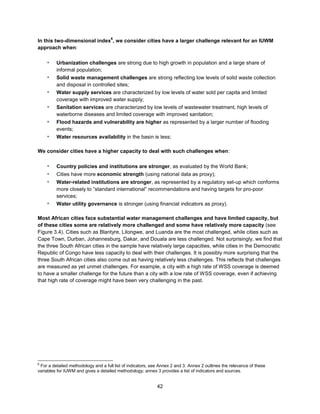 42
In this two-dimensional index
6
, we consider cities have a larger challenge relevant for an IUWM
approach when:
▪ Urbanization challenges are strong due to high growth in population and a large share of
informal population;
▪ Solid waste management challenges are strong reflecting low levels of solid waste collection
and disposal in controlled sites;
▪ Water supply services are characterized by low levels of water sold per capita and limited
coverage with improved water supply;
▪ Sanitation services are characterized by low levels of wastewater treatment, high levels of
waterborne diseases and limited coverage with improved sanitation;
▪ Flood hazards and vulnerability are higher as represented by a larger number of flooding
events;
▪ Water resources availability in the basin is less;
We consider cities have a higher capacity to deal with such challenges when:
▪ Country policies and institutions are stronger, as evaluated by the World Bank;
▪ Cities have more economic strength (using national data as proxy);
▪ Water-related institutions are stronger, as represented by a regulatory set-up which conforms
more closely to ―standard international‖ recommendations and having targets for pro-poor
services;
▪ Water utility governance is stronger (using financial indicators as proxy).
Most African cities face substantial water management challenges and have limited capacity, but
of these cities some are relatively more challenged and some have relatively more capacity (see
Figure 3.4). Cities such as Blantyre, Lilongwe, and Luanda are the most challenged, while cities such as
Cape Town, Durban, Johannesburg, Dakar, and Douala are less challenged. Not surprisingly, we find that
the three South African cities in the sample have relatively large capacities, while cities in the Democratic
Republic of Congo have less capacity to deal with their challenges. It is possibly more surprising that the
three South African cities also come out as having relatively less challenges. This reflects that challenges
are measured as yet unmet challenges. For example, a city with a high rate of WSS coverage is deemed
to have a smaller challenge for the future than a city with a low rate of WSS coverage, even if achieving
that high rate of coverage might have been very challenging in the past.
6
For a detailed methodology and a full list of indicators, see Annex 2 and 3. Annex 2 outlines the relevance of these
variables for IUWM and gives a detailed methodology; annex 3 provides a list of indicators and sources.
 