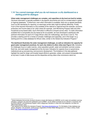 44
1.14 You cannot manage what you do not measure: a city dashboard as a
starting point for dialogue
Urban water management challenges are complex, and capacities at city level are hard to isolate.
City-level information is typically available in city-specific documents and only to a limited extent in global
or regional databases.
7
Furthermore, even when information is available, there are no agreed standards
(such as ISO standards) for reporting, so seemingly similar data might be defined differently. Finally,
much of the required information is only available at the national or regional level (for example, economic
production and income data) or for urban areas (for example, Joint Monitoring Program data and other
household survey-based data). Such information is difficult to compare across cities. To make information
available that is comparable and city based as far as possible, we have developed a dashboard with
pertinent information for each of 31 large African cities (for methodology, see Annex 2 and 3). This
provides a starting point for a review of complex challenges and capacities, and in the longer run a
starting point for a cities database for African cities, similar to the Global City Indicators Program.
8
The dashboard illustrates the water management challenges, as well as indicators for capacity for
good water management practices, for each city relative to other cities (see Figure 3.5). Indicators
for challenges focus on water scarcity, urban population growth, water and sanitation services access,
flood risk, and solid waste management at the city level. Indicators for capacity focus on governance,
institutional set-up and planning, and economic development. The limitations in the data gathered
highlight the need for larger and broader based efforts to generate, collate, and present comparable data
at city level. In spite of data issues and the disparities among cities a few conclusions stand out.
7
Global databases that provide city-level indicators include UN-Habitat and UNDESA, but for water and sanitation services
indicators, confusion can arise from databases such as IBNET, as the utilities surveyed can be national- or city-level, and
the WHO-UNICEF Joint Monitoring Program, which categorizes indicators in urban and rural categories, but does not
differentiate between cities.
8
See website for the Global City Indicators Program: http://www.cityindicators.org. For full details of cities database see
Closas, Naughton, and Jacobsen, (forthcoming), Diagnostics of Urban Water Management in 31 Cities in Africa, World
Bank.( http://water.worldbank.org/AfricaIUWM)
 