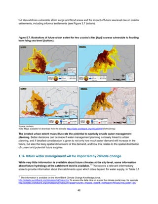 48
but also address vulnerable storm surge and flood areas and the impact of future sea-level rise on coastal
settlements, including informal settlements (see Figure 3.7 bottom).
Figure 0.7. Illustrations of future urban extent for two coastal cities (top) in areas vulnerable to flooding
from rising sea-level (bottom).
Source: Authors.
Note: Maps available for download from the website: http://water.worldbank.org/AfricaIUWM (forthcoming)
The created urban extent maps illustrate the potential to spatially enable water management
planning. Better decisions can be made if water management planning is closely linked to urban
planning, and if detailed consideration is given to not only how much water demand will increase in the
future, but also the likely spatial dimensions of this demand, and how this relates to the spatial distribution
of current and potential future supplies.
1.16 Urban water management will be impacted by climate change
While very little information is available about future climates at the city level, some information
about future hydrology at the catchment level is available.
14
The basin is a relevant intermediary
scale to provide information about the catchments upon which cities depend for water supply. In Table 0.1
14
The information is available on the World Bank Climate Change Knowledge portal,
http://sdwebx.worldbank.org/climateportal/index.cfm To access the data click on a point the climate portal map, for example
http://sdwebx.worldbank.org/climateportal/index.cfm?page=country_impacts_water&ThisRegion=Africa&ThisCcode=TZA
 