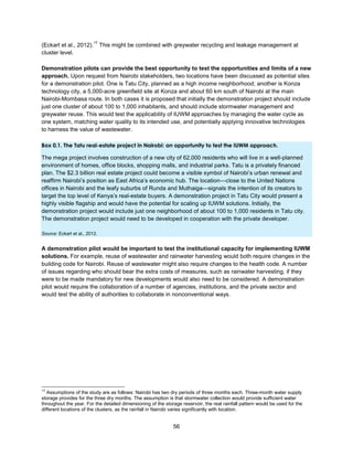 56
(Eckart et al., 2012).
17
This might be combined with greywater recycling and leakage management at
cluster level.
Demonstration pilots can provide the best opportunity to test the opportunities and limits of a new
approach. Upon request from Nairobi stakeholders, two locations have been discussed as potential sites
for a demonstration pilot. One is Tatu City, planned as a high income neighborhood; another is Konza
technology city, a 5,000-acre greenfield site at Konza and about 60 km south of Nairobi at the main
Nairobi-Mombasa route. In both cases it is proposed that initially the demonstration project should include
just one cluster of about 100 to 1,000 inhabitants, and should include stormwater management and
greywater reuse. This would test the applicability of IUWM approaches by managing the water cycle as
one system, matching water quality to its intended use, and potentially applying innovative technologies
to harness the value of wastewater.
Box 0.1. The Tatu real-estate project in Nairobi: an opportunity to test the IUWM approach.
The mega project involves construction of a new city of 62,000 residents who will live in a well-planned
environment of homes, office blocks, shopping malls, and industrial parks. Tatu is a privately financed
plan. The $2.3 billion real estate project could become a visible symbol of Nairobi’s urban renewal and
reaffirm Nairobi’s position as East Africa’s economic hub. The location—close to the United Nations
offices in Nairobi and the leafy suburbs of Runda and Muthaiga—signals the intention of its creators to
target the top level of Kenya’s real-estate buyers. A demonstration project in Tatu City would present a
highly visible flagship and would have the potential for scaling up IUWM solutions. Initially, the
demonstration project would include just one neighborhood of about 100 to 1,000 residents in Tatu city.
The demonstration project would need to be developed in cooperation with the private developer.
Source: Eckart et al., 2012.
A demonstration pilot would be important to test the institutional capacity for implementing IUWM
solutions. For example, reuse of wastewater and rainwater harvesting would both require changes in the
building code for Nairobi. Reuse of wastewater might also require changes to the health code. A number
of issues regarding who should bear the extra costs of measures, such as rainwater harvesting, if they
were to be made mandatory for new developments would also need to be considered. A demonstration
pilot would require the collaboration of a number of agencies, institutions, and the private sector and
would test the ability of authorities to collaborate in nonconventional ways.
17
Assumptions of the study are as follows: Nairobi has two dry periods of three months each. Three-month water supply
storage provides for the three dry months. The assumption is that stormwater collection would provide sufficient water
throughout the year. For the detailed dimensioning of the storage reservoir, the real rainfall pattern would be used for the
different locations of the clusters, as the rainfall in Nairobi varies significantly with location.
 
