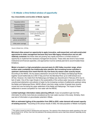 57
1.18 Mbale: a time limited window of opportunity
Key characteristics and location of Mbale, Uganda
Source: (Eckart et al., 2012a).
Mid-sized cities present an opportunity to apply innovative, well-researched, and well-constructed
approaches to water management because they have little legacy infrastructure and are still
relatively contained. But these cities are growing very rapidly and there is a limited window of
opportunity to implement the necessary management structures. These cities also tend to have limited
institutional and financial capacities, and approaches must be carefully planned to accommodate these
limitations.
Mbale is located in a high precipitation area just west of a Rift Valley mountain range, where
surface water availability has traditionally been plentiful. But increasing human activities in
upstream catchments have meant that the city now faces dry season water scarcity issues.
According to the NWSC, the dry season abstraction amounts from the Nabijo and Nabiyonga Rivers
together would traditionally be 2,000 m
3
/day and from the Manafwa River up to 5,000 (Eckart et al.
2012a). However, the intake from the Nabiyonga and Nabija was discontinued in February 2012 due to
lack of water. One of the major threats to the sustainability of the surface water resources in Mbale is the
unauthorized abstraction and pollution of water by the increasing numbers of settlements upstream along
the Nabijo and Nabiyonga Rivers. NWSC officers note that a large number of people have recently
moved and now live along the upper watershed of the Nabijo and Nabiyonga. The impact of these
settlements is severe competition for river water with the NWSC.
Limited hydrologic information makes planning difficult. It was not possible to get river flow
information for all the rivers that are considered as the main water sources in this study. Similarly, there
was lack of information on groundwater potential in Mbale.
With an estimated tripling of the population from 2002 to 2035, water demand will exceed capacity
of existing sources.
18
According to the census results of 2002, the total population of Mbale municipality
18
This will be caused by limits to infrastructure and resources. The capacity of the infrastructure needs upgrading in the near
future (Eckart et al., 2012a). Even then the potential of the existing resources cannot meet future demand, especially during
the dry season.
Population (2011) 91,800
Estimated daytime
population (2011)
200,000
Projected annual
population growth
4.00%
Economic activity
Commerce, transportation,
small-scale farming, and
industry
Water consumption per
person served (2011)
70 L/cap/d
Utility water coverage 71%
 