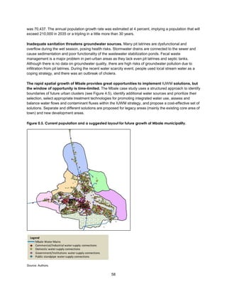 58
was 70,437. The annual population growth rate was estimated at 4 percent, implying a population that will
exceed 210,000 in 2035 or a tripling in a little more than 30 years.
Inadequate sanitation threatens groundwater sources. Many pit latrines are dysfunctional and
overflow during the wet season, posing health risks. Stormwater drains are connected to the sewer and
cause sedimentation and poor functionality of the wastewater stabilization ponds. Fecal waste
management is a major problem in peri-urban areas as they lack even pit latrines and septic tanks.
Although there is no data on groundwater quality, there are high risks of groundwater pollution due to
infiltration from pit latrines. During the recent water scarcity event, people used local stream water as a
coping strategy, and there was an outbreak of cholera.
The rapid spatial growth of Mbale provides great opportunities to implement IUWM solutions, but
the window of opportunity is time-limited. The Mbale case study uses a structured approach to identify
boundaries of future urban clusters (see Figure 4.5), identify additional water sources and prioritize their
selection, select appropriate treatment technologies for promoting integrated water use, assess and
balance water flows and contaminant fluxes within the IUWM strategy, and propose a cost-effective set of
solutions. Separate and different solutions are proposed for legacy areas (mainly the existing core area of
town) and new development areas.
Figure 0.5. Current population and a suggested layout for future growth of Mbale municipality.
Source: Authors.
Legend
Mbale Water Mains
Commercial/Industrial watersupply connections
Domestic watersupply connections
Government/Institutions watersupply connections
Public standpipe watersupply connections
 