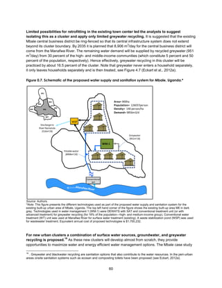 60
Limited possibilities for retrofitting in the existing town center led the analysts to suggest
isolating this as a cluster and apply only limited greywater recycling. It is suggested that the existing
Mbale central business district be ring-fenced so that its central infrastructure system does not extend
beyond its cluster boundary. By 2035 it is planned that 8,906 m
3
/day for the central business district will
come from the Manafwa River. The remaining water demand will be supplied by recycled greywater (951
m
3
/day) from 30 percent of the high- and middle-income communities (which constitute 5 percent and 50
percent of the population, respectively). Hence effectively, greywater recycling in this cluster will be
practiced by about 16.5 percent of the cluster. Note that greywater never enters a household separately,
it only leaves households separately and is then treated, see Figure 4.7 (Eckart et al., 2012a).
Figure 0.7. Schematic of the proposed water supply and sanitation system for Mbale, Uganda.*
Source: Authors.
*Note: This figure presents the different technologies used as part of the proposed water supply and sanitation system for the
existing built-up urban area of Mbale, Uganda. The top left hand corner of the figure shows the existing built-up area M6 in dark
grey. Technologies used in water management 1 (WM-1) were DEWATS with SAT and conventional treatment unit (or with
advanced treatment) for greywater recycling (for 16% of the population—high- and medium-income group). Conventional water
treatment (WT) unit was used at Manafwa River for surface water treatment (existing). A waste stabilization pond (WSP) was used
for wastewater treatment. Equivalent annual cost of proposed technologies is $1,700,232.
For new urban clusters a combination of surface water sources, groundwater, and greywater
recycling is proposed.
19
As these new clusters will develop almost from scratch, they provide
opportunities to maximize water and energy efficient water management options. The Mbale case study
19
. Greywater and blackwater recycling are sanitation options that also contribute to the water resources. In the peri-urban
areas onsite sanitation systems such as ecosan and composting toilets have been proposed (see Eckart, 2012a).
Area= 900ha
Population= 126037person
Density= 140 person/ha
Demand= 9856m3/d
M1
M2
M3
M4
M5
M6
M7
Potablewater
(8906m3/d)
Greywater
(951m3/d)
WSP
WM-1
Conventional
WT
≈
Dischargeto
River Namatala
(516m3/d)
 