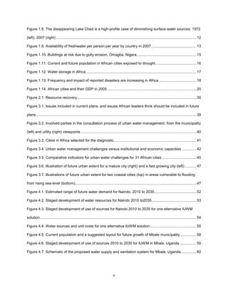 v
Figure 1.8. The disappearing Lake Chad is a high-profile case of diminishing surface water sources: 1972
(left); 2007 (right).........................................................................................................................................12
Figure 1.9. Availability of freshwater per person per year by country in 2007............................................13
Figure 1.10. Buildings at risk due to gully erosion, Omagba, Nigera..........................................................15
Figure 1.11. Current and future population in African cities exposed to drought........................................16
Figure 1.12. Water storage in Africa ...........................................................................................................17
Figure 1.13. Frequency and impact of reported disasters are increasing in Africa ....................................18
Figure 1.14. African cities and their GDP in 2005.......................................................................................20
Figure 2.1. Resource recovery....................................................................................................................35
Figure 3.1. Issues included in current plans, and issues African leaders think should be included in future
plans............................................................................................................................................................39
Figure 3.2. Involved parties in the consultation process of urban water management: from the municipality
(left) and utility (right) viewpoints ................................................................................................................40
Figure 3.3. Cities in Africa selected for the diagnostic................................................................................41
Figure 3.4. Urban water management challenges versus institutional and economic capacities ..............42
Figure 3.5. Comparative indicators for urban water challenges for 31 African cities .................................45
Figure 3.6. Illustration of future urban extent for a mature city (right) and a fast growing city (left) ...........47
Figure 3.7. Illustrations of future urban extent for two coastal cities (top) in areas vulnerable to flooding
from rising sea-level (bottom)......................................................................................................................47
Figure 4.1. Estimated range of future water demand for Nairobi, 2010 to 2035.........................................52
Figure 4.2. Staged development of water resources for Nairobi 2010 to2035 ...........................................53
Figure 4.3. Staged development of use of sources for Nairobi 2010 to 2035 for one alternative IUWM
solution........................................................................................................................................................54
Figure 4.4. Water sources and unit costs for one alternative IUWM solution.............................................55
Figure 4.5. Current population and a suggested layout for future growth of Mbale municipality................58
Figure 4.6. Staged development of use of sources 2010 to 2035 for IUWM in Mbale, Uganda ................59
Figure 4.7. Schematic of the proposed water supply and sanitation system for Mbale, Uganda...............60
 