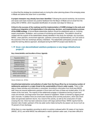 62
is critical that the strategy be considered early on during the urban planning phase of the emerging areas
in Mbale and before the urban form is committed.
A project champion may already have been identified. Following the second workshop, the economic
and sector work team received very positive feedback from the Mayor of Mbale and an email from the
acting CEO of NWSC, which requested identification of concrete next steps for follow-up.
Critical to the success of the roadmap (and the implementation of IUWM strategy) is the early and
continuous integration of all stakeholders in the planning, decision, and implementation process
of the IUWM strategy. A formal Mbale stakeholder platform should be established early on, involving
expert coordination, facilitation, and a process of monitoring and evaluation. This platform should be
created with the support of the stakeholders already identified in this study (for example, city councilors,
NWSC, urban planners, environment agencies, upstream community representatives), as it can build on
the outcomes of the two workshops already undertaken. The stakeholder participatory process could
adopt the learning alliance approach, developed during the SWITCH project (see Section 5).
1.19 Arua: can decentralized solutions postpone a very large infrastructure
project?
Key characteristics and location of Arua, Uganda
Source: (Eckart et al., 2012b).
Unauthorized abstraction and pollution of water from the Enyua River by an increasing number of
settlements upstream is a major threat to the sustainability of Arua’s water supply. There is little
data on these activities and information is anecdotal. According to information from local area NWSC
staff, there are several settlements upstream of Aura town and many of these are located within 10 to 30
meters of the river bank. The majority of the settlements engage in subsistence farming of both food
crops and animals, and large areas have been cleared of vegetation. Water is diverted by digging small
open channels. In addition there are small-scale industries (brick and tile production), which also divert
water and generate sediment returns. As a result of this activity, as well as the construction of roads
crossing the river, there has been extensive erosion with large sediment flows. NWSC reports that the
diversion rate of water upstream of the city water works intake during the dry season can be as much as
70 percent of river discharge.
While there is a new regulation according to which no activity is allowed within 30 meters of river banks
(NWSC, 2012), and while NWSC has attempted to restrict upstream water uses, it has been difficult to
Population (2011) 59,400
Estimated daytime
population (2011)
80,000
Projected annual
population growth
3.40 %
Economic activity
Farming, small-scale
industry
Water consumption per
person served (2011)
50 L/cap/d
Utility water coverage 50 %
 