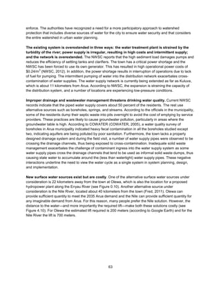 63
enforce. The authorities have recognized a need for a more participatory approach to watershed
protection that includes diverse sources of water for the city to ensure water security and that considers
the entire watershed in urban water planning.
The existing system is overextended in three ways: the water treatment plant is strained by the
turbidity of the river; power supply is irregular, resulting in high costs and intermittent supply;
and the network is overextended. The NWSC reports that the high sediment load damages pumps and
reduces the efficiency of settling tanks and clarifiers. The town has a critical power shortage and the
NWSC has been forced to use its own generator. This has resulted in high operational power costs of
$0.24/m
3
(NWSC, 2012). In addition, the power shortage results in interruption of operations due to lack
of fuel for pumping. The intermittent pumping of water into the distribution network exacerbates cross-
contamination of water supplies. The water supply network is currently being extended as far as Kuluva,
which is about 11 kilometers from Arua. According to NWSC, the expansion is straining the capacity of
the distribution system, and a number of locations are experiencing low-pressure conditions.
Improper drainage and wastewater management threatens drinking water quality. Current NWSC
records indicate that the piped water supply covers about 50 percent of the residents. The rest use
alternative sources such as boreholes, springs, and streams. According to the officials in the municipality,
some of the residents dump their septic waste into pits overnight to avoid the cost of emptying by service
providers. These practices are likely to cause groundwater pollution, particularly in areas where the
groundwater table is high. According to COWATER (COWATER, 2005), a water quality survey of
boreholes in Arua municipality indicated heavy fecal contamination in all the boreholes studied except
two, indicating aquifers are being polluted by poor sanitation. Furthermore, the town lacks a properly
designed drainage system and during the field visit, a number of water supply pipes were observed to be
crossing the drainage channels, thus being exposed to cross-contamination. Inadequate solid waste
management exacerbates the challenge of contaminant ingress into the water supply system as some
water supply pipes cross the drainage channels that tend to be used as informal solid waste dumps, thus
causing stale water to accumulate around the (less than watertight) water supply pipes. These negative
interactions underline the need to view the water cycle as a single system in system planning, design,
and implementation.
New surface water sources exist but are costly. One of the alternative surface water sources under
consideration is 22 kilometers away from the town at Olewa, which is also the location for a proposed
hydropower plant along the Enyau River (see Figure 0.10). Another alternative source under
consideration is the Nile River, located about 40 kilometers from the town (Fred, 2011). Olewa can
provide sufficient quantity to meet the 2035 Arua demand and the Nile can provide sufficient quantity for
any imaginable demand from Arua. For this reason, many people prefer the Nile solution. However, the
distance to the water—and more importantly the required lift—make both these solutions costly (see
Figure 4.10). For Olewa the estimated lift required is 200 meters (according to Google Earth) and for the
Nile River the lift is 700 meters.
 
