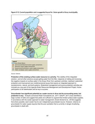 67
Figure 0.12. Current population and a suggested layout for future growth of Arua municipality.
Source: Authors.
Protection of the existing surface water resource is a priority. The viability of this integrated
solution—and all other solutions except getting water from the Nile—depends on halting and reversing
the negative impacts on surface water in the Anyau River from upstream activities. Upstream watershed
protection and improvement are multidimensional issues that require an integrated approach to
socioeconomic, natural, and built systems. Watershed management and source protection activities are
included as a key part of the Uganda Water Resources Management and Development Project. Active
participation of all stakeholders will be key to success.
Groundwater has significant potential as a water source in Arua and its surrounding areas, but
protection is key. Analysts (Universal Water Consultants Ltd., 2011; GAUFF, 2011) have identified a
large number of wells and suggest that yields are sufficient to augment the limited surface water supplies.
In accordance with the cluster approach to water management, Eckart (Eckart et al., 2012b) suggests
that where possible, each cluster has its own independent groundwater source. However, reliance on
groundwater for water supply requires that the poor sanitation that is currently in danger of polluting
groundwater is dealt with.
Legend
Arua Water Mains
Commercial/Industrial watersupply connections
Domestic watersupply connections
Government/Institutions watersupply connections
Public standpipe watersupply connections
 