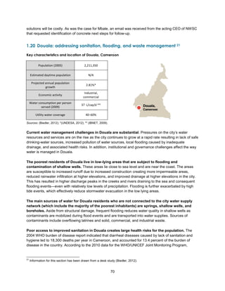 70
solutions will be costly. As was the case for Mbale, an email was received from the acting CEO of NWSC
that requested identification of concrete next steps for follow-up.
1.20 Douala: addressing sanitation, flooding, and waste management 21
Key characteristics and location of Douala, Cameroon
Sources: (Biedler, 2012); *(UNDESA, 2012); ** (IBNET, 2009).
Current water management challenges in Douala are substantial. Pressures on the city’s water
resources and services are on the rise as the city continues to grow at a rapid rate resulting in lack of safe
drinking-water sources, increased pollution of water sources, local flooding caused by inadequate
drainage, and associated health risks. In addition, institutional and governance challenges affect the way
water is managed in Douala.
The poorest residents of Douala live in low-lying areas that are subject to flooding and
contamination of shallow wells. These areas lie close to sea level and are near the coast. The areas
are susceptible to increased runoff due to increased construction creating more impermeable areas,
reduced rainwater infiltration at higher elevations, and improved drainage at higher elevations in the city.
This has resulted in higher discharge peaks in the creeks and rivers draining to the sea and consequent
flooding events—even with relatively low levels of precipitation. Flooding is further exacerbated by high
tide events, which effectively reduce stormwater evacuation in the low lying areas.
The main sources of water for Douala residents who are not connected to the city water supply
network (which include the majority of the poorest inhabitants) are springs, shallow wells, and
boreholes. Aside from structural damage, frequent flooding reduces water quality in shallow wells as
contaminants are mobilized during flood events and are transported into water supplies. Sources of
contaminants include overflowing latrines and solid, commercial, and industrial waste.
Poor access to improved sanitation in Douala creates large health risks for the population. The
2004 WHO burden of disease report indicated that diarrheal diseases caused by lack of sanitation and
hygiene led to 18,300 deaths per year in Cameroon, and accounted for 13.4 percent of the burden of
disease in the country. According to the 2010 data for the WHO/UNICEF Joint Monitoring Program,
21
Information for this section has been drawn from a desk study (Biedler, 2012).
Population (2005) 2,211,350
Estimated daytime population N/A
Projected annual population
growth
2.81%*
Economic activity
Industrial,
commercial
Water consumption per person
served (2009)
37 L/cap/d **
Utility water coverage 40–60%
 