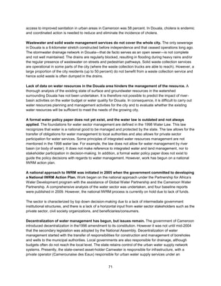 71
access to improved sanitation in urban areas in Cameroon was 58 percent. In Douala, cholera is endemic
and coordinated action is needed to reduce and eliminate the incidence of cholera.
Wastewater and solid waste management services do not cover the whole city. The only sewerage
in Douala is a 6-kilometer stretch constructed before independence and that ceased operations long ago.
The stormwater drainage network in Douala—that de facto serves as an open sewer—is not complete
and not well maintained. The drains are regularly blocked, resulting in flooding during heavy rains and/or
the regular presence of wastewater on streets and pedestrian pathways. Solid waste collection services
are operational in some parts of the city (where the waste collection trucks are able to reach). However, a
large proportion of the city residents (up to 50 percent) do not benefit from a waste collection service and
hence solid waste is often dumped in the drains.
Lack of data on water resources in the Douala area hinders the management of the resource. A
thorough analysis of the existing state of surface and groundwater resources in the watershed
surrounding Douala has not been undertaken. It is therefore not possible to predict the impact of river-
basin activities on the water budget or water quality for Douala. In consequence, it is difficult to carry out
water resources planning and management activities for the city and to evaluate whether the existing
water resources will be sufficient to meet the needs of the growing city.
A formal water policy paper does not yet exist, and the water law is outdated and not always
applied. The foundations for water sector management are defined in the 1998 Water Law. This law
recognizes that water is a national good to be managed and protected by the state. The law allows for the
transfer of obligations for water management to local authorities and also allows for private sector
participation for water services. Some principles of integrated water resources management are not
mentioned in the 1998 water law. For example, the law does not allow for water management by river
basin (or body of water). It does not make reference to integrated water and land management, nor to
stakeholder participation in decision-making. In addition, a formal water policy paper does not exist to
guide the policy decisions with regards to water management. However, work has begun on a national
IWRM action plan.
A national approach to IWRM was initiated in 2005 when the government committed to developing
a National IWRM Action Plan. Work began on the national approach under the Partnership for Africa’s
Water Development program with the assistance of Global Water Partnership and the Cameroon Water
Partnership. A comprehensive analysis of the water sector was undertaken, and four baseline reports
were published in 2009. However, the national IWRM process is currently on hold due to lack of funds.
The sector is characterized by top down decision-making due to a lack of intermediate government
institutional structures, and there is a lack of a horizontal input from water sector stakeholders such as the
private sector, civil society organizations, and beneficiaries/consumers.
Decentralization of water management has begun, but issues remain. The government of Cameroon
introduced decentralization in the1996 amendment to its constitution. However it was not until mid-2004
that the secondary legislation was adopted by the National Assembly. Decentralization of water
management started with the transfer of responsibilities for construction and management of boreholes
and wells to the municipal authorities. Local governments are also responsible for drainage, although
budgets often do not reach the local level. The state retains control of the urban water supply network
systems. Presently, the state-owned asset-holder Camwater is responsible for infrastructure, with a
private operator (Camerounaise des Eaux) responsible for urban water supply services under an
 