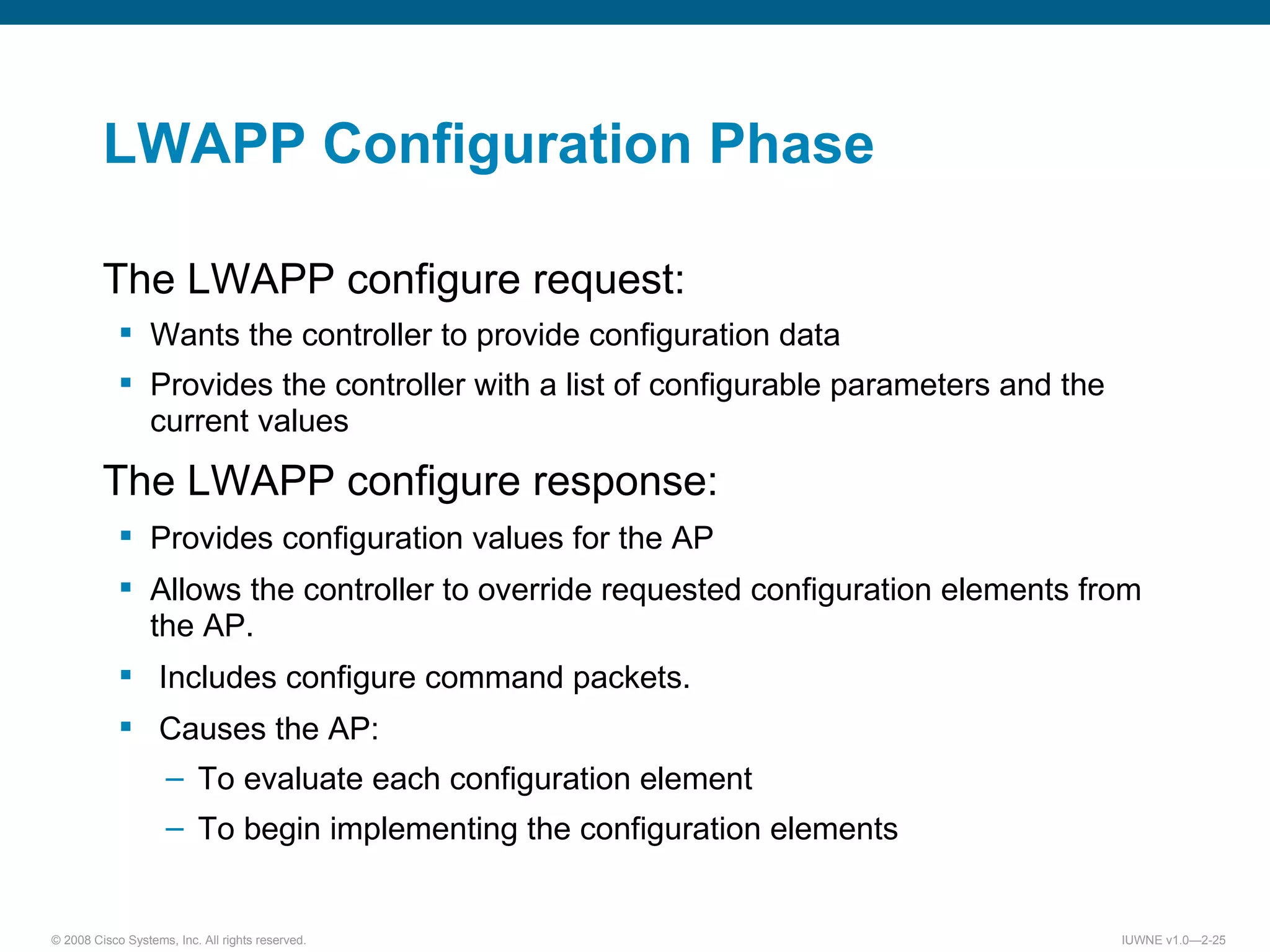 LWAPP Configuration Phase The LWAPP configure request: Wants the controller to provide configuration data Provides the controller with a list of configurable parameters and the current values The LWAPP configure response: Provides configuration values for the AP Allows the controller to override requested configuration elements from the AP. Includes configure command packets. Causes the AP: To evaluate each configuration element To begin implementing the configuration elements 