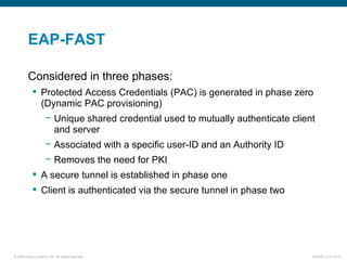 EAP-FAST Considered in three phases: Protected Access Credentials (PAC) is generated in phase zero (Dynamic PAC provisioning) Unique shared credential used to mutually authenticate client and server Associated with a specific user-ID and an Authority ID Removes the need for PKI A secure tunnel is established in phase one Client is authenticated via the secure tunnel in phase two 