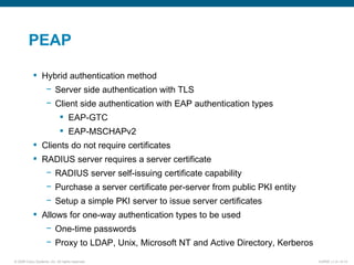 PEAP Hybrid authentication method Server side authentication with TLS Client side authentication with EAP authentication types EAP-GTC EAP-MSCHAPv2 Clients do not require certificates RADIUS server requires a server certificate RADIUS server self-issuing certificate capability Purchase a server certificate per-server from public PKI entity Setup a simple PKI server to issue server certificates Allows for one-way authentication types to be used One-time passwords Proxy to LDAP, Unix, Microsoft NT and Active Directory, Kerberos 