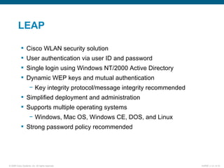 LEAP Cisco WLAN security solution User authentication via user ID and password Single login using Windows NT/2000 Active Directory Dynamic WEP keys and mutual authentication Key integrity protocol/message integrity recommended Simplified deployment and administration Supports multiple operating systems Windows, Mac OS, Windows CE, DOS, and Linux Strong password policy recommended 