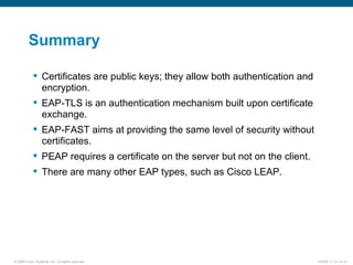 Summary Certificates are public keys; they allow both authentication and encryption. EAP-TLS is an authentication mechanism built upon certificate exchange.  EAP-FAST aims at providing the same level of security without certificates.  PEAP requires a certificate on the server but not on the client. There are many other EAP types, such as Cisco LEAP. 