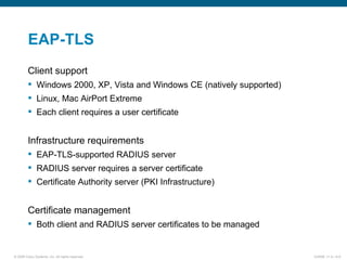 EAP-TLS Client support Windows 2000, XP, Vista and Windows CE (natively supported) Linux, Mac AirPort Extreme Each client requires a user certificate Infrastructure requirements EAP-TLS-supported RADIUS server RADIUS server requires a server certificate Certificate Authority server (PKI Infrastructure) Certificate management Both client and RADIUS server certificates to be managed 