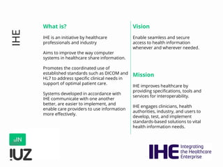 IHE
What is?
IHE is an initiative by healthcare
professionals and industry
Aims to improve the way computer
systems in healthcare share information.
Promotes the coordinated use of
established standards such as DICOM and
HL7 to address specific clinical needs in
support of optimal patient care.
Systems developed in accordance with
IHE communicate with one another
better, are easier to implement, and
enable care providers to use information
more effectively.
Vision
Enable seamless and secure
access to health information
whenever and wherever needed.
Mission
IHE improves healthcare by
providing specifications, tools and
services for interoperability.
IHE engages clinicians, health
authorities, industry, and users to
develop, test, and implement
standards-based solutions to vital
health information needs.
 