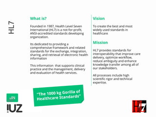 HL7
What is?
Founded in 1987, Health Level Seven
International (HL7) is a not-for-profit,
ANSI-accredited standards developing
organization.
Its dedicated to providing a
comprehensive framework and related
standards for the exchange, integration,
sharing, and retrieval of electronic health
information
This information that supports clinical
practice and the management, delivery
and evaluation of health services.
Vision
To create the best and most
widely used standards in
healthcare.
Mission
HL7 provides standards for
interoperability that improve care
delivery, optimize workflow,
reduce ambiguity and enhance
knowledge transfer among all of
our stakeholders.
All processes include high
scientific rigor and technical
expertise.
“The 1000 kg Gorilla of
Healthcare Standards”
 