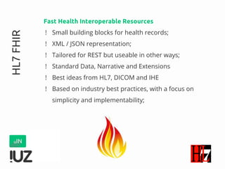 HL7FHIR Fast Health Interoperable Resources
! Small building blocks for health records;
! XML / JSON representation;
! Tailored for REST but useable in other ways;
! Standard Data, Narrative and Extensions
! Best ideas from HL7, DICOM and IHE
! Based on industry best practices, with a focus on
simplicity and implementability;
 