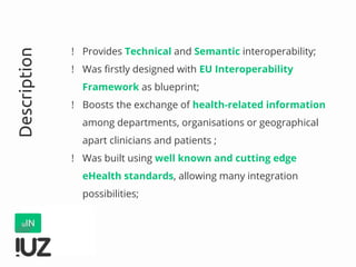 ! Provides Technical and Semantic interoperability;
! Was firstly designed with EU Interoperability
Framework as blueprint;
! Boosts the exchange of health-related information
among departments, organisations or geographical
apart clinicians and patients ;
! Was built using well known and cutting edge
eHealth standards, allowing many integration
possibilities;
Description
 