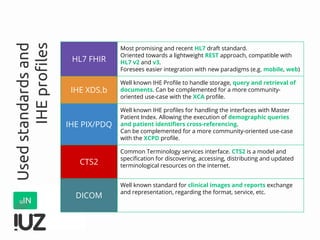 Usedstandardsand
IHEprofiles
HL7 FHIR
Most promising and recent HL7 draft standard.
Oriented towards a lightweight REST approach, compatible with
HL7 v2 and v3.
Foresees easier integration with new paradigms (e.g. mobile, web)
IHE XDS.b
Well known IHE Profile to handle storage, query and retrieval of
documents. Can be complemented for a more community-
oriented use-case with the XCA profile.
IHE PIX/PDQ
Well known IHE profiles for handling the interfaces with Master
Patient Index. Allowing the execution of demographic queries
and patient identifiers cross-referencing.
Can be complemented for a more community-oriented use-case
with the XCPD profile.
CTS2
Common Terminology services interface. CTS2 is a model and
specification for discovering, accessing, distributing and updated
terminological resources on the internet.
DICOM
Well known standard for clinical images and reports exchange
and representation, regarding the format, service, etc.
 