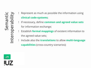 ! Represent as much as possible the information using
clinical code-systems;
! If necessary, define common and agreed value sets
for information exchange;
! Establish formal mappings of existent information to
the agreed value sets;
! Include also the translations to allow multi-language
capabilities (cross-country scenarios);
Semantic
Interoperability
 