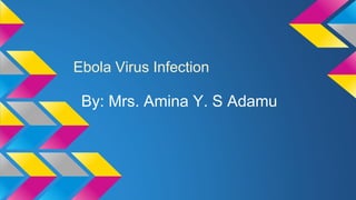 Ebola Virus Infection 
By: Mrs. Amina Y. S Adamu 
 