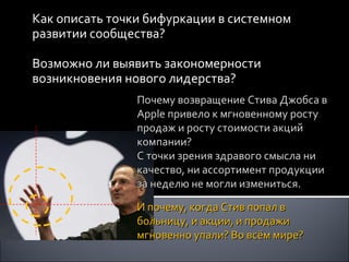 Как описать точки бифуркации в системном развитии сообщества? Возможно ли выявить закономерности возникновения нового лидерства? Почему возвращение Стива Джобса в  Apple  привело к мгновенному росту продаж и росту стоимости акций компании?  С точки зрения здравого смысла ни качество, ни ассортимент продукции за неделю не могли измениться.  И почему, когда Стив попал в больницу, и акции, и продажи мгновенно упали? Во всём мире? 