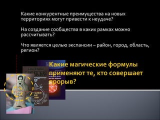 Какие конкурентные преимущества на новых территориях могут привести к неудаче? На создание сообщества в каких рамках можно рассчитывать? Что является целью экспансии – район, город, область, регион? 