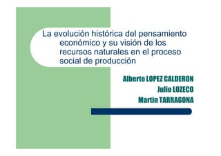 La evolución histórica del pensamiento
    económico y su visión de los
    recursos naturales en el proceso
    social de producción

                     Alberto LOPEZ CALDERON
                                Julio LOZECO
                          Martin TARRAGONA
 