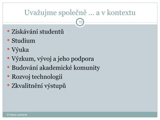 Uvažujme společně … a v kontextu Získávání studentů Studium  Výuka  Výzkum, vývoj a jeho podpora Budování akademické komunity  Rozvoj technologií  Zkvalitnění výstupů  © Hana Landová 