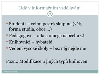 Lidé v informačním vzdělávání  Studenti – velmi pestrá skupina (věk, forma studia, obor …) Pedagogové  - alfa a omega úspěchu     Knihovníci – hybatelé  Vedení vysoké školy – bez něj nejde nic  Pozn.: Modifikace u jiných typů knihoven © Hana Landová 