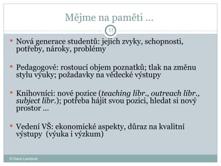 Mějme na paměti …  Nová generace studentů: jejich zvyky, schopnosti, potřeby, nároky, problémy  Pedagogové: rostoucí objem poznatků; tlak na změnu stylu výuky; požadavky na vědecké výstupy Knihovníci: nové pozice ( teaching libr., outreach libr., subject libr. ); potřeba hájit svou pozici, hledat si nový prostor …  Vedení VŠ: ekonomické aspekty, důraz na kvalitní výstupy  (výuka i výzkum) © Hana Landová 