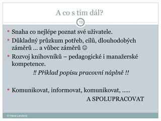 A co s tím dál?  Snaha co nejlépe poznat své uživatele. Důkladný průzkum potřeb, cílů, dlouhodobých záměrů … a vůbec záměrů     Rozvoj knihovníků – pedagogické i manažerské kompetence.  ‼  Příklad popisu pracovní náplně   !! Komunikovat, informovat, komunikovat, …..  A SPOLUPRACOVAT  © Hana Landová 
