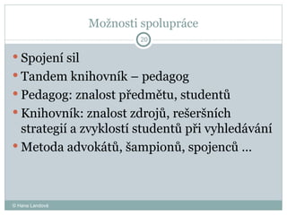 Možnosti spolupráce Spojení sil  Tandem knihovník – pedagog  Pedagog: znalost předmětu, studentů  Knihovník: znalost zdrojů, rešeršních strategií a zvyklostí studentů při vyhledávání Metoda advokátů, šampionů, spojenců …  © Hana Landová 