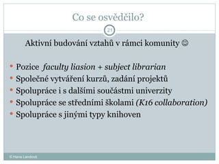 Co se osvědčilo?  Aktivní budování vztahů v rámci komunity     Pozice  faculty liasion + subject librarian Společné vytváření kurzů, zadání projektů Spolupráce i s dalšími součástmi univerzity Spolupráce se středními školami  (K16 collaboration) Spolupráce s jinými typy knihoven  © Hana Landová 