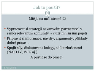 Jak to použít?  Míč je na naší straně     Vypracovat si strategii navazování partnerství  v rámci relevantní komunity  - v užším i širším pojetí  Připravit si informace, návrhy, argumenty, příklady dobré praxe …  Spojit síly, diskutovat s kolegy, sdílet zkušenosti (NAKLIV, IVIG aj.)  A pustit se do práce!  © Hana Landová 