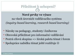 Příležitost k uchopení?  Nové prvky ve výuce  na všech úrovních vzdělávacího systému  (inquiry-based learning, research based learning) Nároky na pedagogy, studenty i knihovnu Obrovská příležitost pro informační vzdělávání  Pestrá cílová skupina = >  široká paleta témat i forem Spolupráce nabídku témat ještě rozšiřuje     Formy: exkurze, školení, semináře, kurzy © Hana Landová 