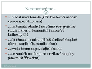 Nezapomeňme …  …  hledat nová témata (širší kontext či naopak vysoce specializovaná)  …  na témata zdánlivě ne přímo související se studiem (heslo: komunitní funkce VŠ knihovny    )  …  šít témata na míru příslušné cílové skupině (forma studia, fáze studia, obor)  …  zvolit formu odpovídající obsahu  …  se zaměřit na okrajové a rizikové skupiny  (outreach librarian) © Hana Landová 