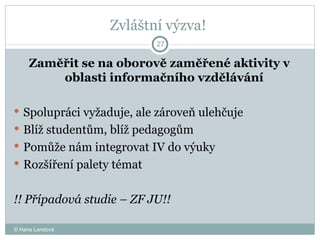 Zvláštní výzva!  Zaměřit se na oborově zaměřené aktivity v oblasti informačního vzdělávání Spolupráci vyžaduje, ale zároveň ulehčuje  Blíž studentům, blíž pedagogům  Pomůže nám integrovat IV do výuky  Rozšíření palety témat  !! Případová studie – ZF JU!!  © Hana Landová 