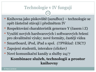 Technologie v IV fungují Knihovna jako pískoviště ( sandbox ) – technologie se opět částečně stávají i předmětem IV Respektování charakteristik generace Y (časem i Z) Využití nových hardwarových i softwarových řešení pro zkvalitnění výuky; nové formáty, častěji videa  Smartboard, iPod, iPad a spol.  (!!Příklad: USC!!) Zapojení studentů, interakce  (clicker) Nové komunikační kanály a služby 24/7 Kombinace služeb, technologií a prostor knihovny © Hana Landová 