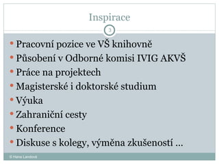 Inspirace Pracovní pozice ve VŠ knihovně Působení v Odborné komisi IVIG AKVŠ Pr áce na projektech  Magisterské i doktorské studium  Výuka  Zahraniční cesty  Konference  Diskuse s kolegy, výměna zkušeností …  © Hana Landová 