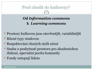 Proč chodit do knihovny?  Od  Information commons k  Learning commons  Prostory knihoven jsou otevřenější, variabilnější  Různé typy studoven  Respektování různých stylů učení  Snaha o poskytnutí prostoru pro akademickou diskusi, upevnění pocitu komunity  Fondy ustupují lidem  © Hana Landová 