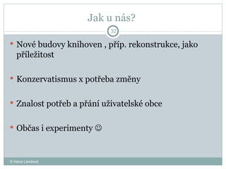 Jak u nás?  Nové budovy knihoven , příp. rekonstrukce, jako příležitost  Konzervatismus x potřeba změny Znalost potřeb a přání uživatelské obce  Občas i experimenty     © Hana Landová 