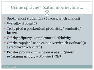 Učíme správně?  Zatím moc nevíme … Spokojenost studentů s výukou x jejich znalosti Výsledky studentů?  Testy před a po skončení přednášky/ semináře/  kurzu Otázky přípravy, komplexnosti, efektivity  Otázka zapojení se do celouniverzitních evaluací (u akreditovaných kurzů)  Prostor pro výzkum – nejen u nás …  (pilotní průzkumy již byly – Komise IVIG) © Hana Landová 