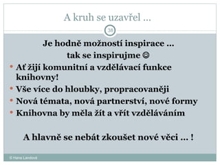 A kruh se uzavřel …  Je hodně možností inspirace …  tak se inspirujme     Ať žijí komunitní a vzdělávací funkce knihovny! Vše více do hloubky, propracovaněji Nová témata, nová partnerství, nové formy Knihovna by měla žít a vřít vzděláváním  A hlavně se nebát zkoušet nové věci … !  © Hana Landová 