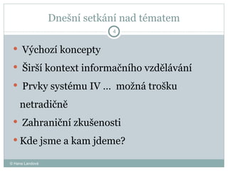 Dnešní setkání nad tématem Výchozí koncepty Širší kontext informačního vzdělávání Prvky systému IV …  možná trošku netradičně  Zahraniční zkušenosti  Kde jsme a kam jdeme?  © Hana Landová 