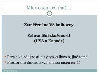 Mluv o tom, co znáš …  Zaměření na VŠ knihovny  Zahraniční zkušenosti  (USA a Kanada) Paralely i odlišnosti: jiný typ knihoven, jiné země Prostor pro diskusi a vzájemnou inspiraci     © Hana Landová 