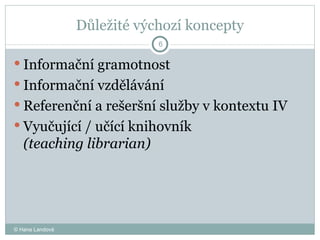 Důležité výchozí koncepty Informační gramotnost  Informační vzdělávání  Referenční a rešeršní služby v kontextu IV  Vyučující / učící knihovník  (teaching librarian)  © Hana Landová 