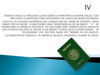 FEDERICO AVECES LE PREGUNTA COSAS SOBRE SU APDRE PERO SU MADRE AVECES ESAS
       PREGUNTES LE REMUEVEN VIEJOS RECUERDOS LOS CUALES NO QUIERE RECORDAR.
LUEGO DE LO SUCEDIDO RECIBIERON UNA LLAMADA ERA DEL PADRE DE FEDERICO QUIEN
 HABLO CON SU MADRE Y HABLO SOBRE UNAS TRANSFERENCIAS DE UN BANCO ``X`` DE
ESPAÑA PERO SU MADRE SE ENFURECIO. NO SON POBRE PERO TAMPOCO RICOS AVECES SE
VAN A PUERTO VALLARTA A VISITAR A SUS PRIMOS Y OTRAS VECES A DISNEYLANDIA . SU
                TIO JERONIMO VIVE SOLTERO QUIEN VIVE TAMBIEN EN LOS ANGELES.
   LA TRADICION DE FEDERICO Y SU MADRE ES SACAR EL PASAPORTE CUANDO SE VENZA.
 